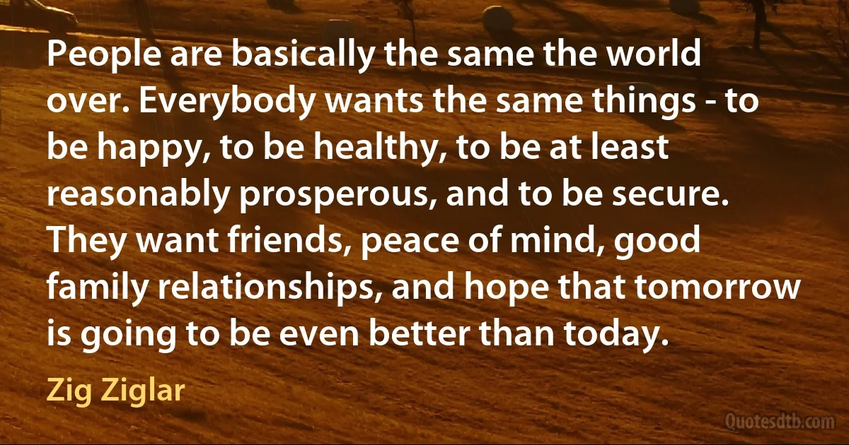 People are basically the same the world over. Everybody wants the same things - to be happy, to be healthy, to be at least reasonably prosperous, and to be secure. They want friends, peace of mind, good family relationships, and hope that tomorrow is going to be even better than today. (Zig Ziglar)