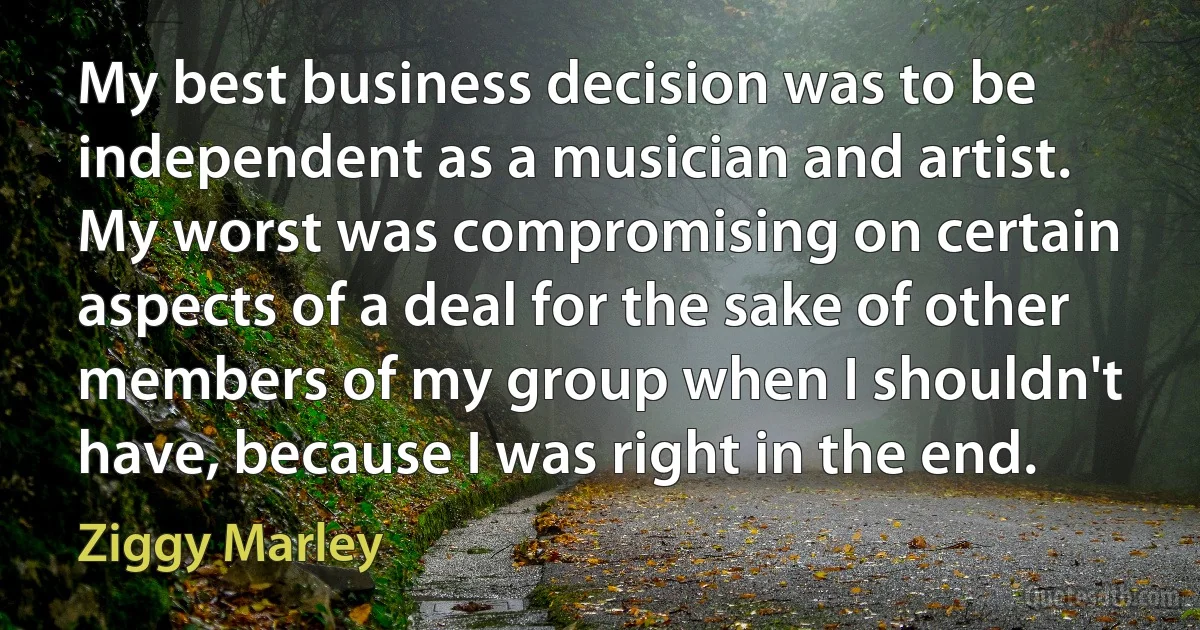 My best business decision was to be independent as a musician and artist. My worst was compromising on certain aspects of a deal for the sake of other members of my group when I shouldn't have, because I was right in the end. (Ziggy Marley)