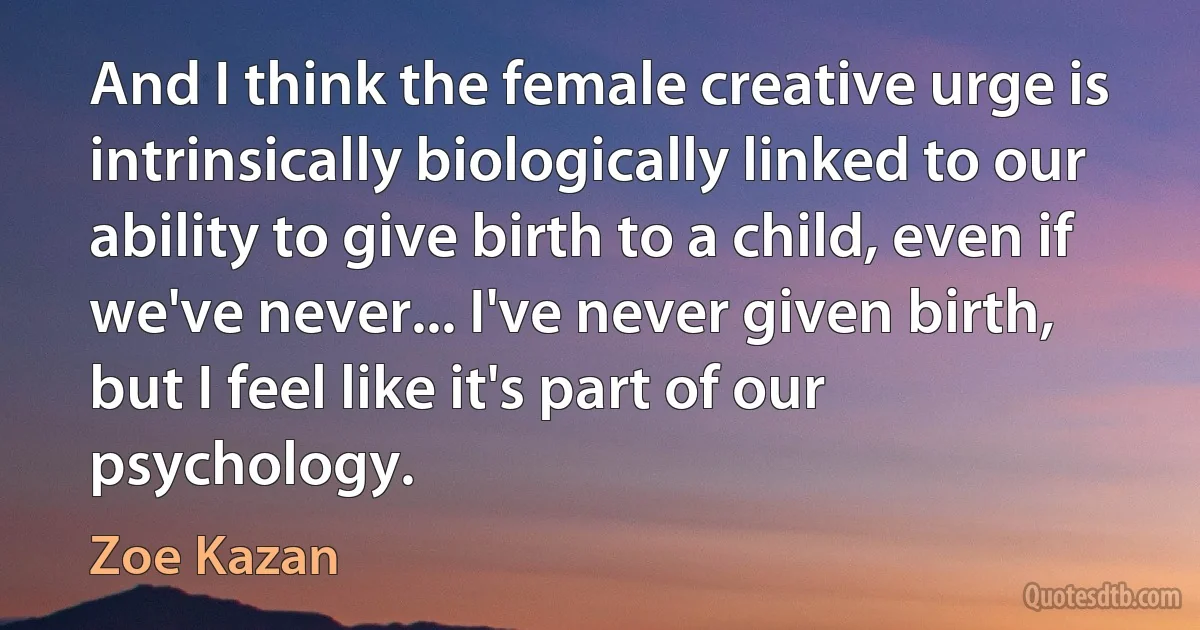 And I think the female creative urge is intrinsically biologically linked to our ability to give birth to a child, even if we've never... I've never given birth, but I feel like it's part of our psychology. (Zoe Kazan)