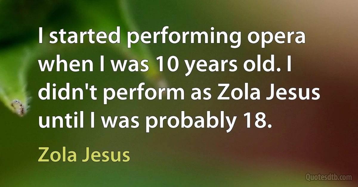 I started performing opera when I was 10 years old. I didn't perform as Zola Jesus until I was probably 18. (Zola Jesus)