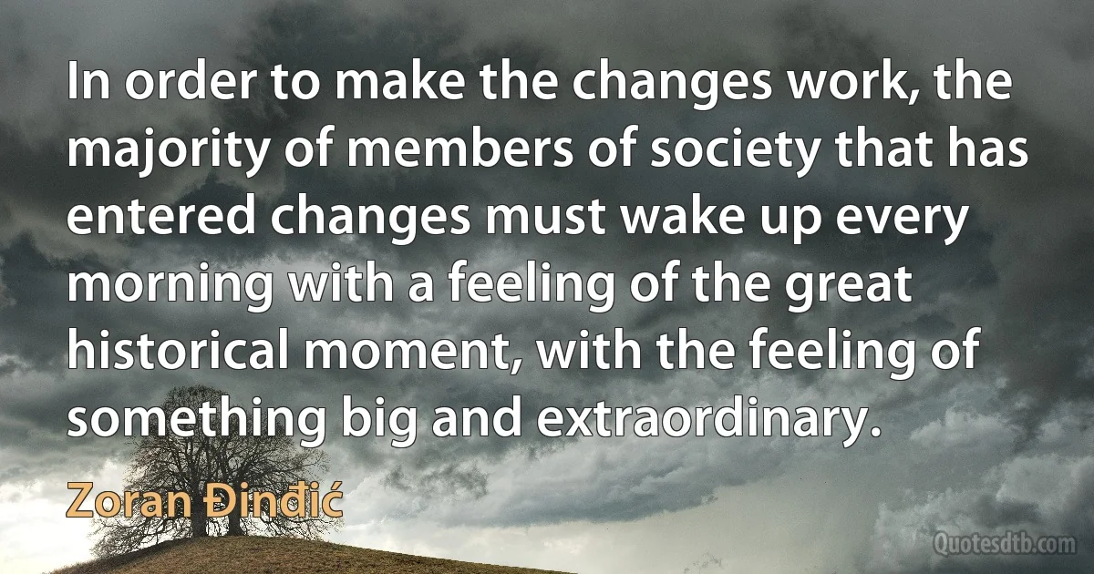 In order to make the changes work, the majority of members of society that has entered changes must wake up every morning with a feeling of the great historical moment, with the feeling of something big and extraordinary. (Zoran Đinđić)