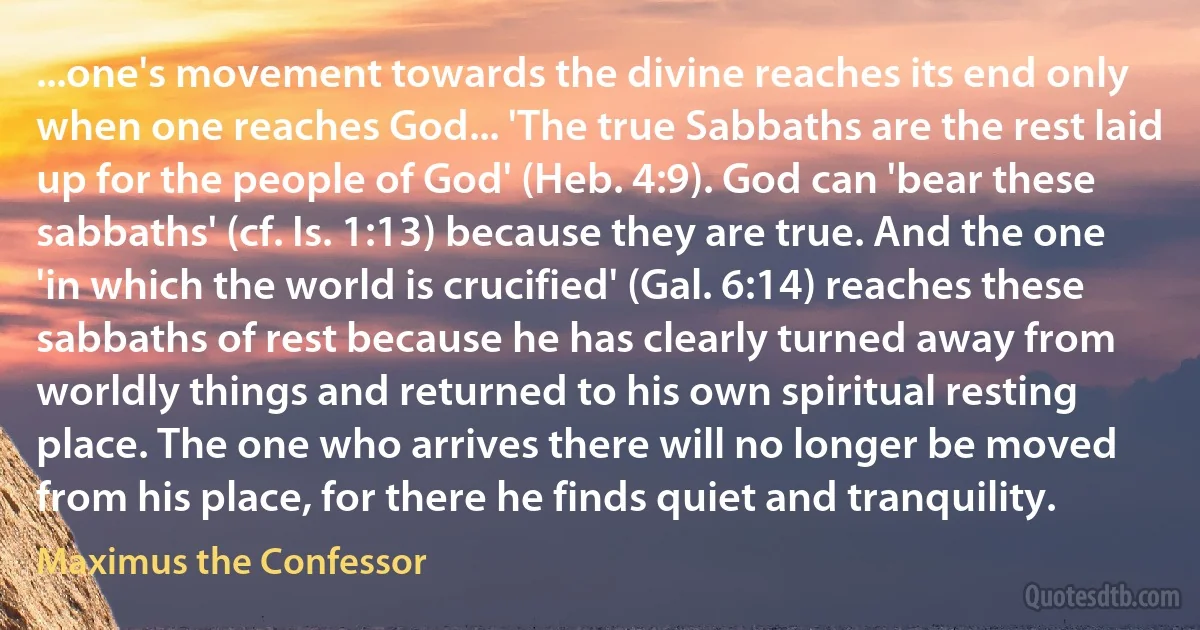 ...one's movement towards the divine reaches its end only when one reaches God... 'The true Sabbaths are the rest laid up for the people of God' (Heb. 4:9). God can 'bear these sabbaths' (cf. Is. 1:13) because they are true. And the one 'in which the world is crucified' (Gal. 6:14) reaches these sabbaths of rest because he has clearly turned away from worldly things and returned to his own spiritual resting place. The one who arrives there will no longer be moved from his place, for there he finds quiet and tranquility. (Maximus the Confessor)