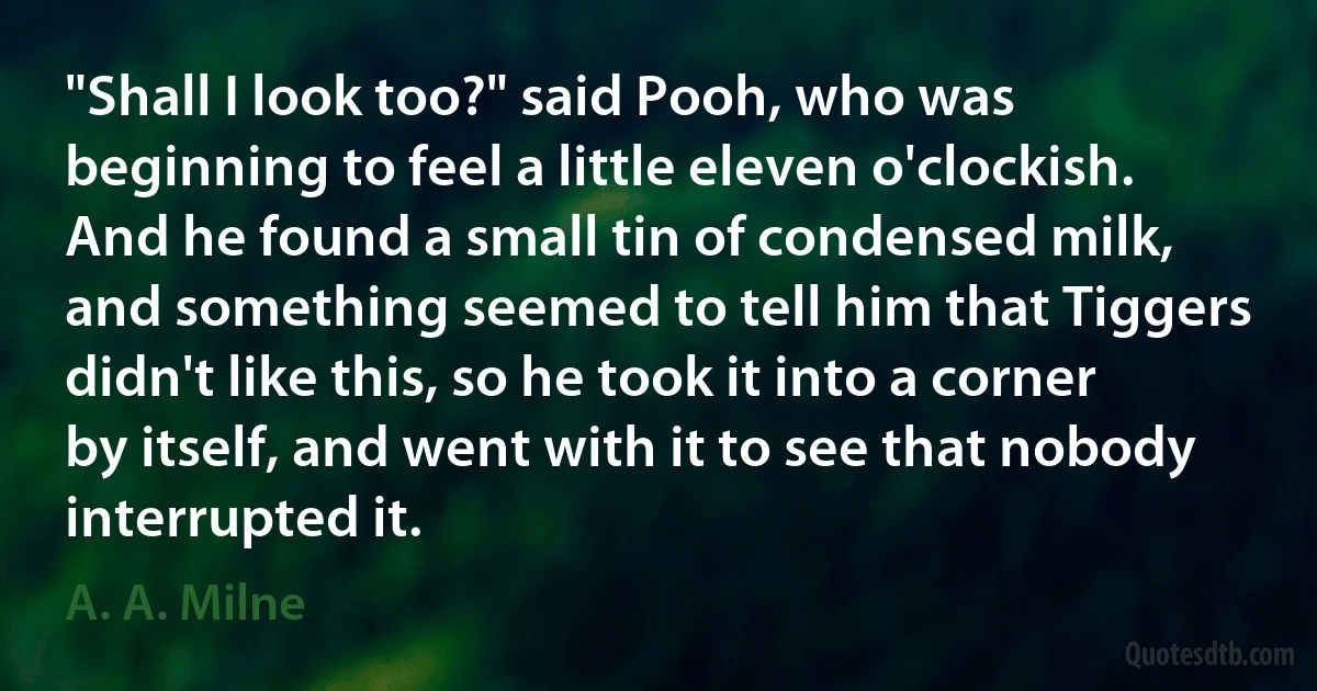 "Shall I look too?" said Pooh, who was beginning to feel a little eleven o'clockish. And he found a small tin of condensed milk, and something seemed to tell him that Tiggers didn't like this, so he took it into a corner by itself, and went with it to see that nobody interrupted it. (A. A. Milne)