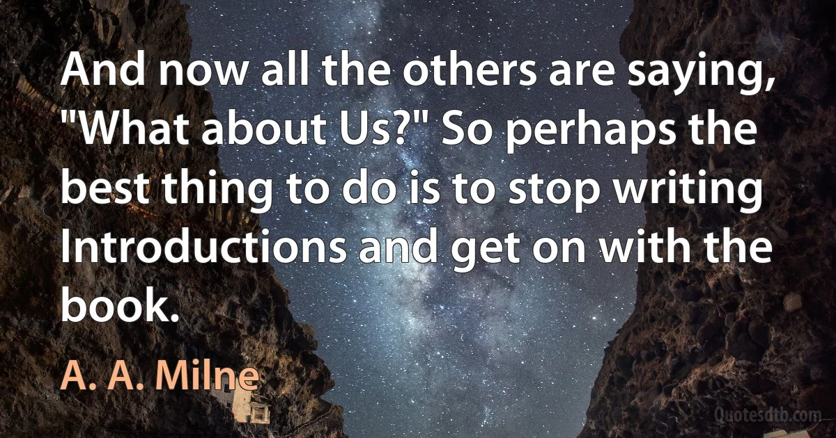 And now all the others are saying, "What about Us?" So perhaps the best thing to do is to stop writing Introductions and get on with the book. (A. A. Milne)