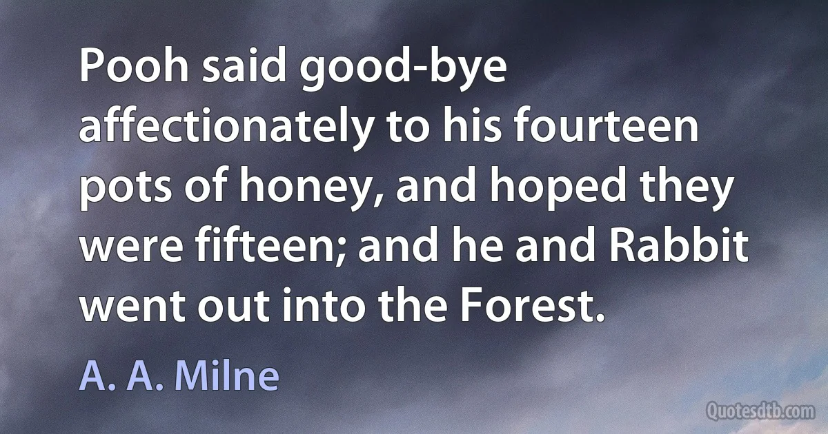 Pooh said good-bye affectionately to his fourteen pots of honey, and hoped they were fifteen; and he and Rabbit went out into the Forest. (A. A. Milne)