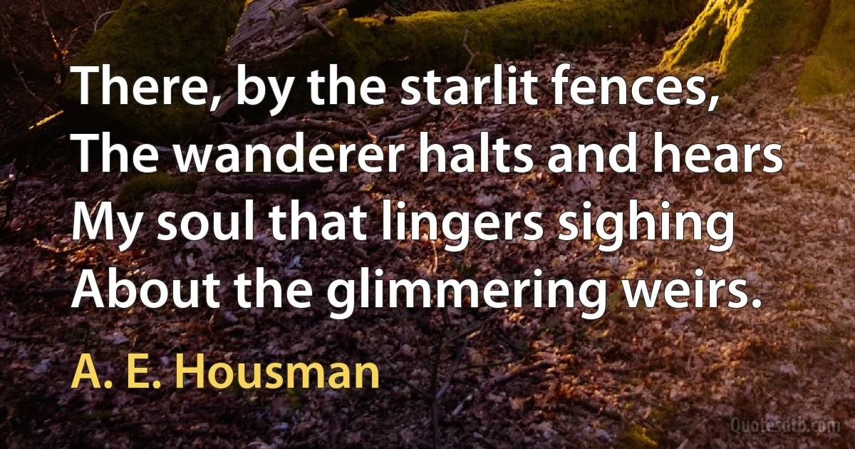 There, by the starlit fences,
The wanderer halts and hears
My soul that lingers sighing
About the glimmering weirs. (A. E. Housman)