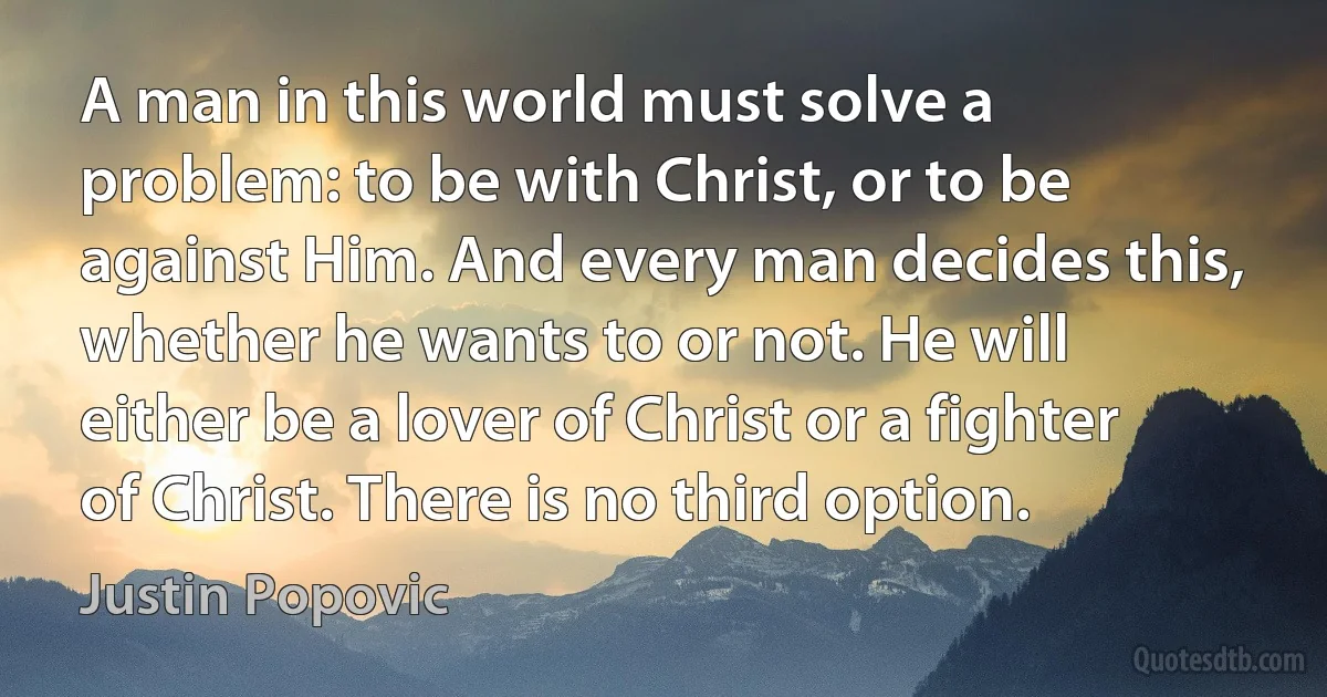 A man in this world must solve a problem: to be with Christ, or to be against Him. And every man decides this, whether he wants to or not. He will either be a lover of Christ or a fighter of Christ. There is no third option. (Justin Popovic)