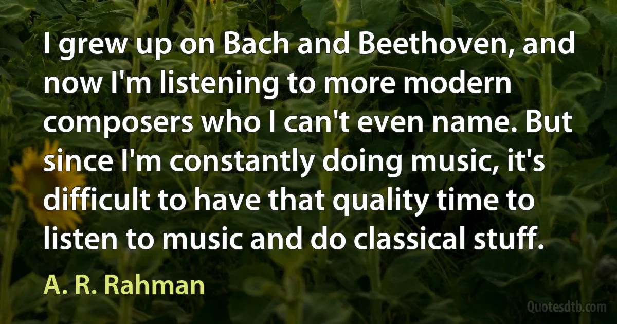 I grew up on Bach and Beethoven, and now I'm listening to more modern composers who I can't even name. But since I'm constantly doing music, it's difficult to have that quality time to listen to music and do classical stuff. (A. R. Rahman)