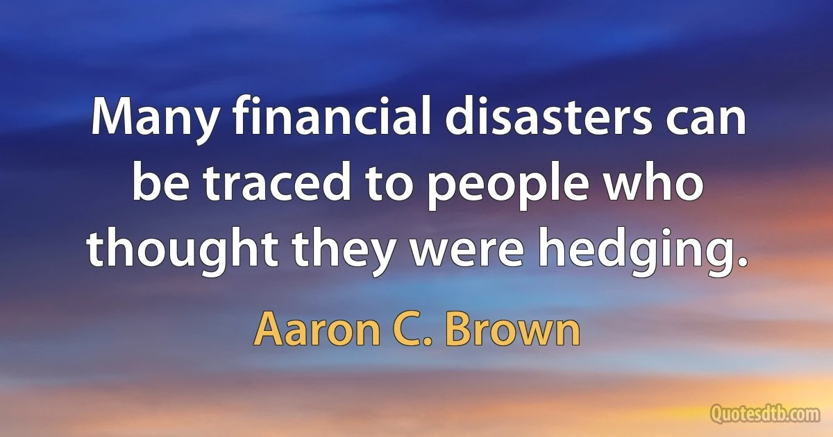 Many financial disasters can be traced to people who thought they were hedging. (Aaron C. Brown)