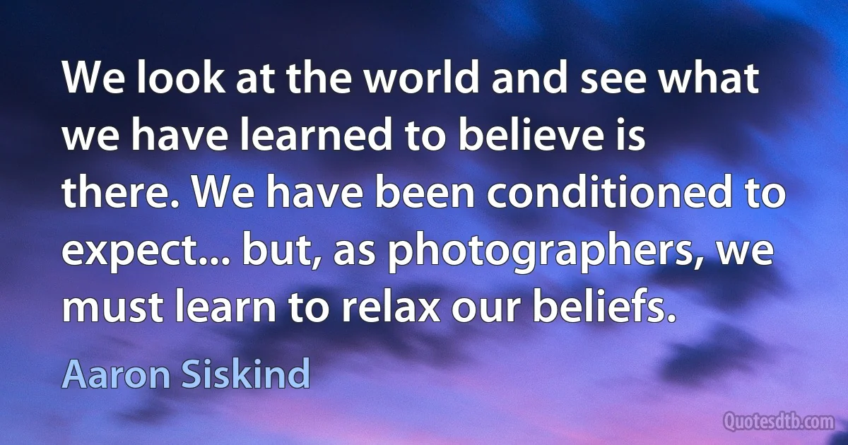 We look at the world and see what we have learned to believe is there. We have been conditioned to expect... but, as photographers, we must learn to relax our beliefs. (Aaron Siskind)