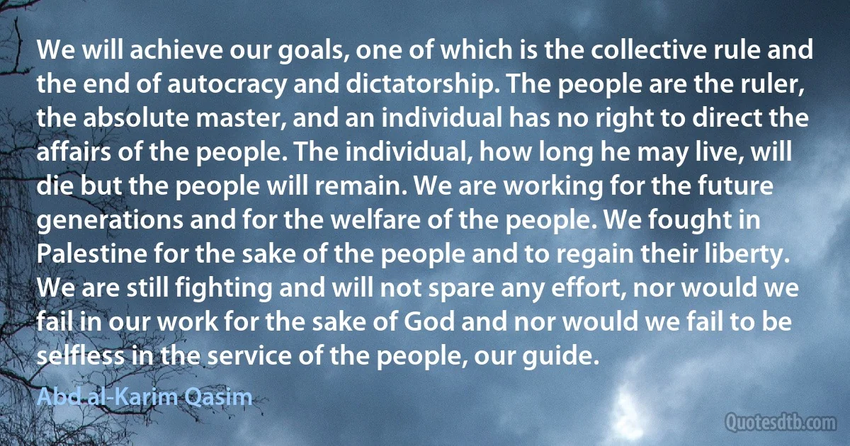 We will achieve our goals, one of which is the collective rule and the end of autocracy and dictatorship. The people are the ruler, the absolute master, and an individual has no right to direct the affairs of the people. The individual, how long he may live, will die but the people will remain. We are working for the future generations and for the welfare of the people. We fought in Palestine for the sake of the people and to regain their liberty. We are still fighting and will not spare any effort, nor would we fail in our work for the sake of God and nor would we fail to be selfless in the service of the people, our guide. (Abd al-Karim Qasim)