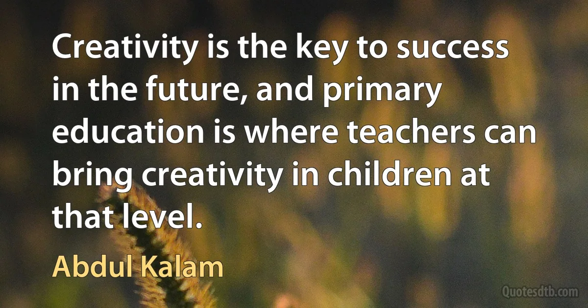 Creativity is the key to success in the future, and primary education is where teachers can bring creativity in children at that level. (Abdul Kalam)