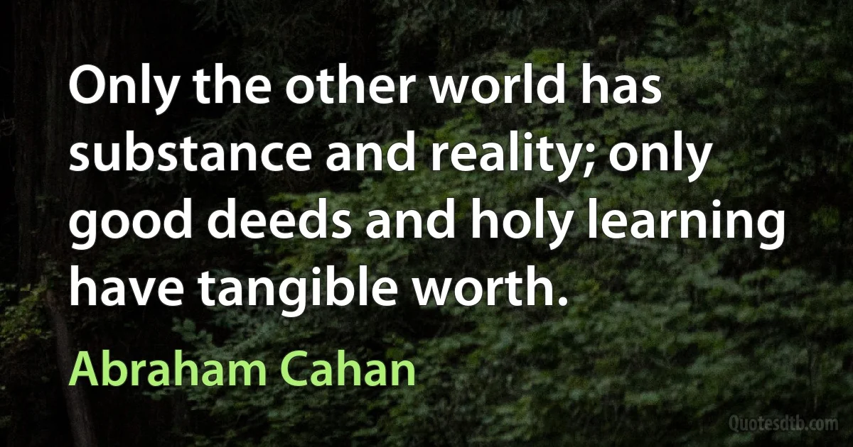 Only the other world has substance and reality; only good deeds and holy learning have tangible worth. (Abraham Cahan)