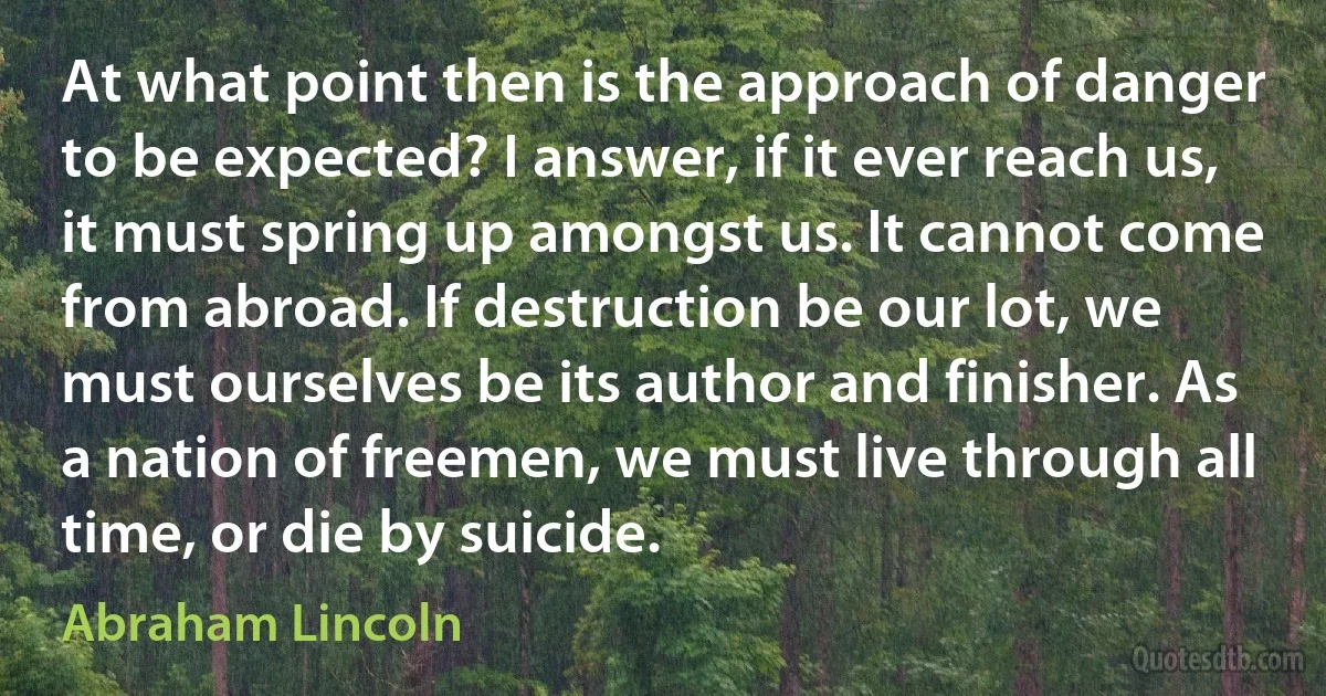 At what point then is the approach of danger to be expected? I answer, if it ever reach us, it must spring up amongst us. It cannot come from abroad. If destruction be our lot, we must ourselves be its author and finisher. As a nation of freemen, we must live through all time, or die by suicide. (Abraham Lincoln)