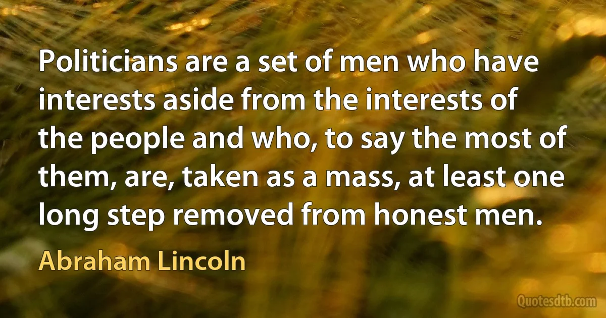 Politicians are a set of men who have interests aside from the interests of the people and who, to say the most of them, are, taken as a mass, at least one long step removed from honest men. (Abraham Lincoln)