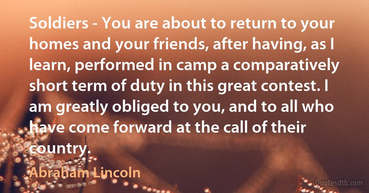 Soldiers - You are about to return to your homes and your friends, after having, as I learn, performed in camp a comparatively short term of duty in this great contest. I am greatly obliged to you, and to all who have come forward at the call of their country. (Abraham Lincoln)