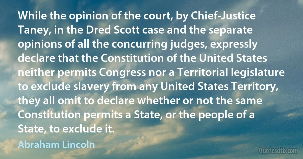 While the opinion of the court, by Chief-Justice Taney, in the Dred Scott case and the separate opinions of all the concurring judges, expressly declare that the Constitution of the United States neither permits Congress nor a Territorial legislature to exclude slavery from any United States Territory, they all omit to declare whether or not the same Constitution permits a State, or the people of a State, to exclude it. (Abraham Lincoln)