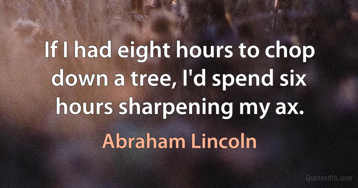 If I had eight hours to chop down a tree, I'd spend six hours sharpening my ax. (Abraham Lincoln)