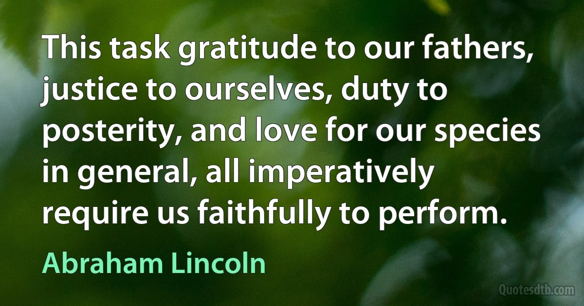 This task gratitude to our fathers, justice to ourselves, duty to posterity, and love for our species in general, all imperatively require us faithfully to perform. (Abraham Lincoln)