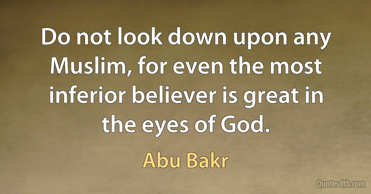 Do not look down upon any Muslim, for even the most inferior believer is great in the eyes of God. (Abu Bakr)