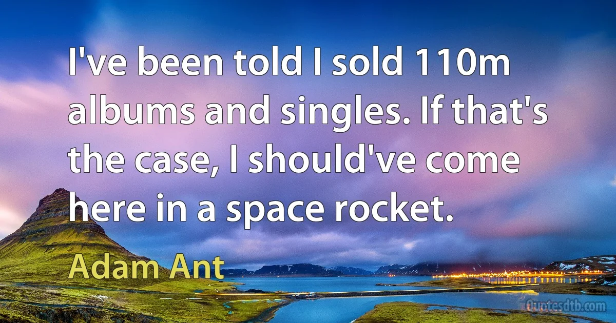 I've been told I sold 110m albums and singles. If that's the case, I should've come here in a space rocket. (Adam Ant)