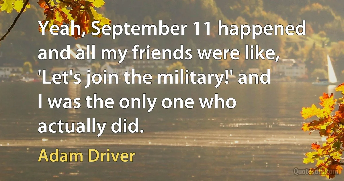 Yeah, September 11 happened and all my friends were like, 'Let's join the military!' and I was the only one who actually did. (Adam Driver)