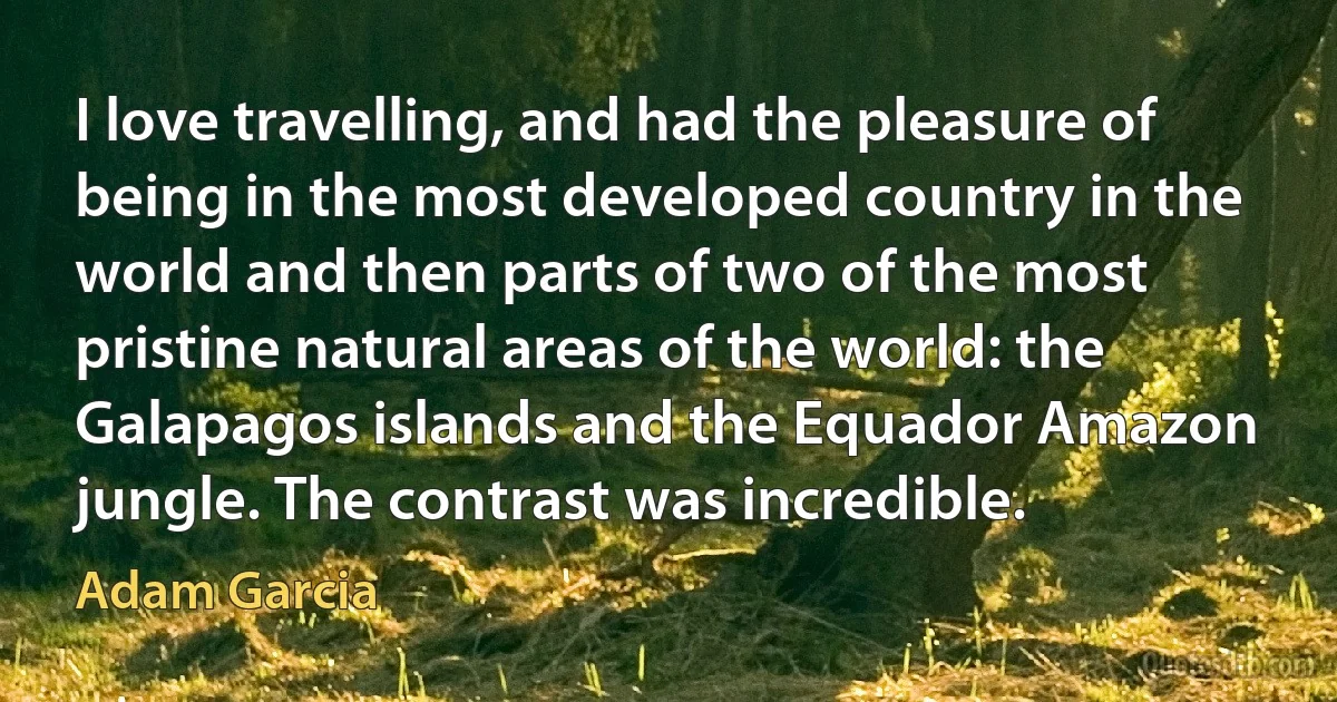 I love travelling, and had the pleasure of being in the most developed country in the world and then parts of two of the most pristine natural areas of the world: the Galapagos islands and the Equador Amazon jungle. The contrast was incredible. (Adam Garcia)