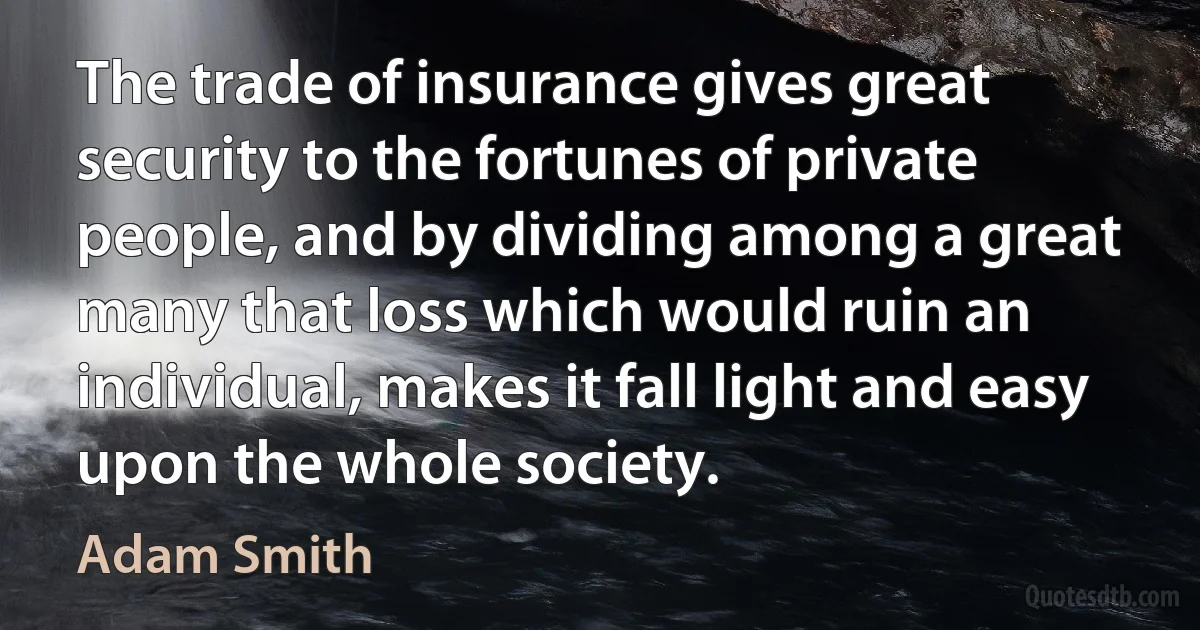 The trade of insurance gives great security to the fortunes of private people, and by dividing among a great many that loss which would ruin an individual, makes it fall light and easy upon the whole society. (Adam Smith)