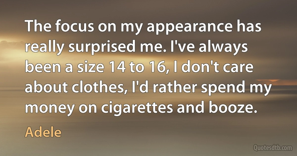 The focus on my appearance has really surprised me. I've always been a size 14 to 16, I don't care about clothes, I'd rather spend my money on cigarettes and booze. (Adele)