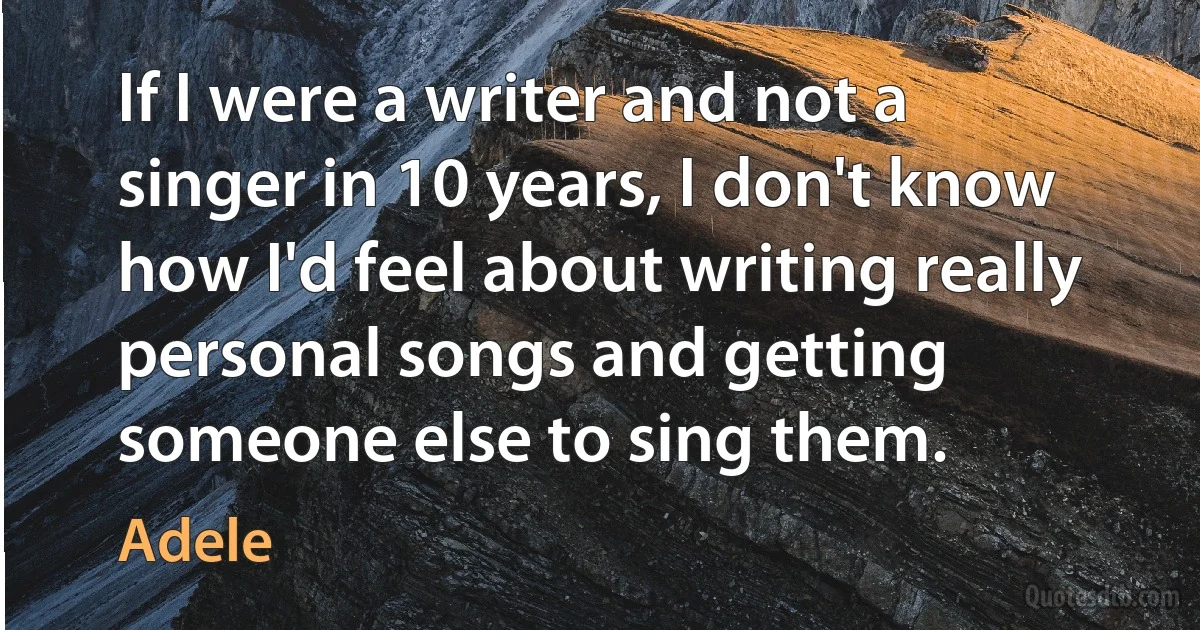 If I were a writer and not a singer in 10 years, I don't know how I'd feel about writing really personal songs and getting someone else to sing them. (Adele)