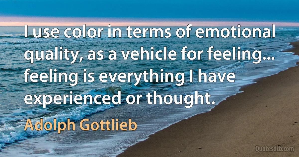 I use color in terms of emotional quality, as a vehicle for feeling... feeling is everything I have experienced or thought. (Adolph Gottlieb)