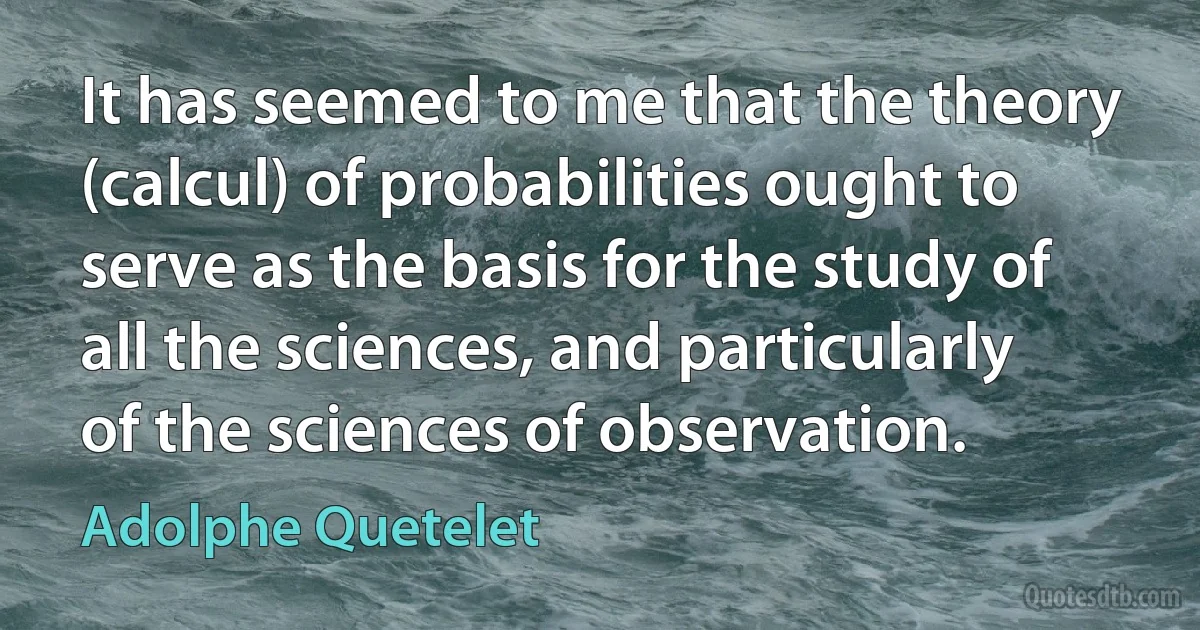 It has seemed to me that the theory (calcul) of probabilities ought to serve as the basis for the study of all the sciences, and particularly of the sciences of observation. (Adolphe Quetelet)