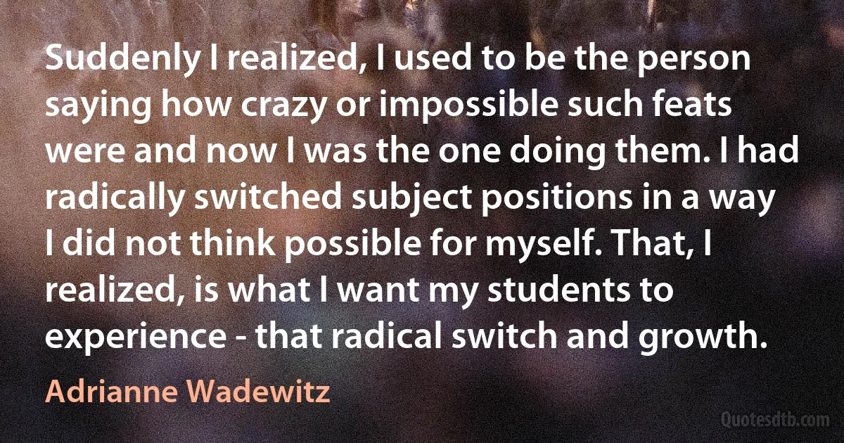 Suddenly I realized, I used to be the person saying how crazy or impossible such feats were and now I was the one doing them. I had radically switched subject positions in a way I did not think possible for myself. That, I realized, is what I want my students to experience - that radical switch and growth. (Adrianne Wadewitz)