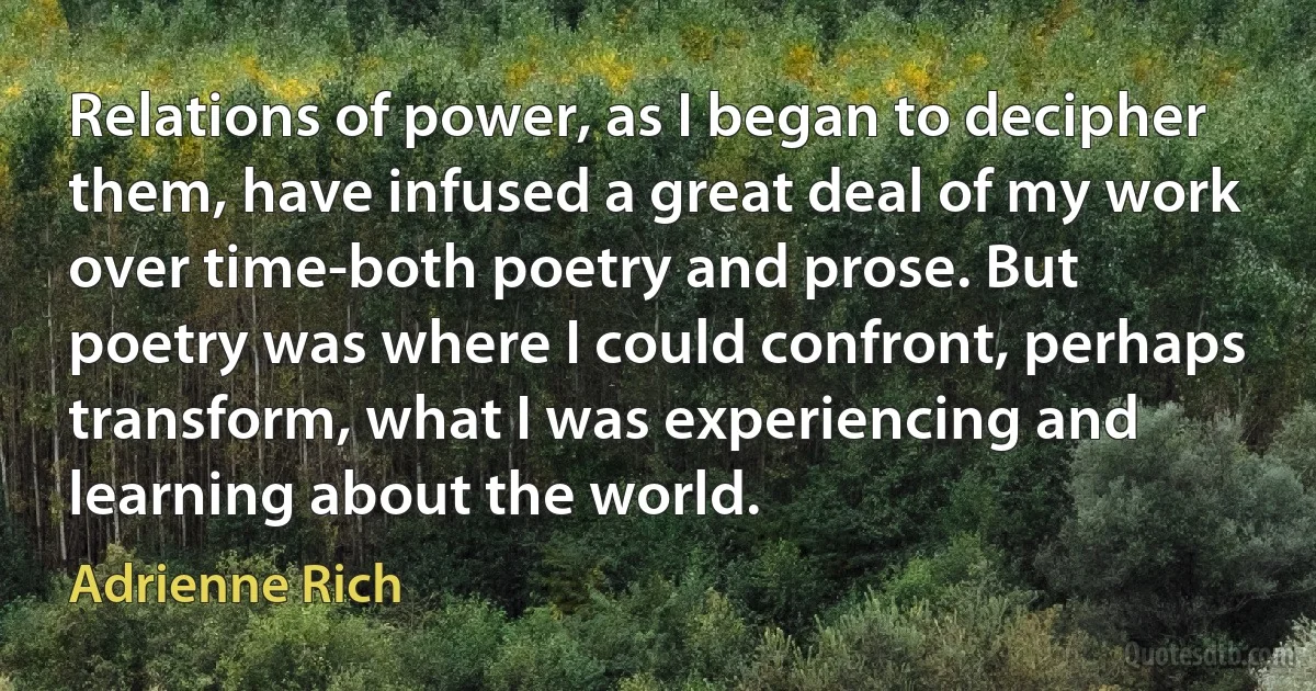 Relations of power, as I began to decipher them, have infused a great deal of my work over time-both poetry and prose. But poetry was where I could confront, perhaps transform, what I was experiencing and learning about the world. (Adrienne Rich)