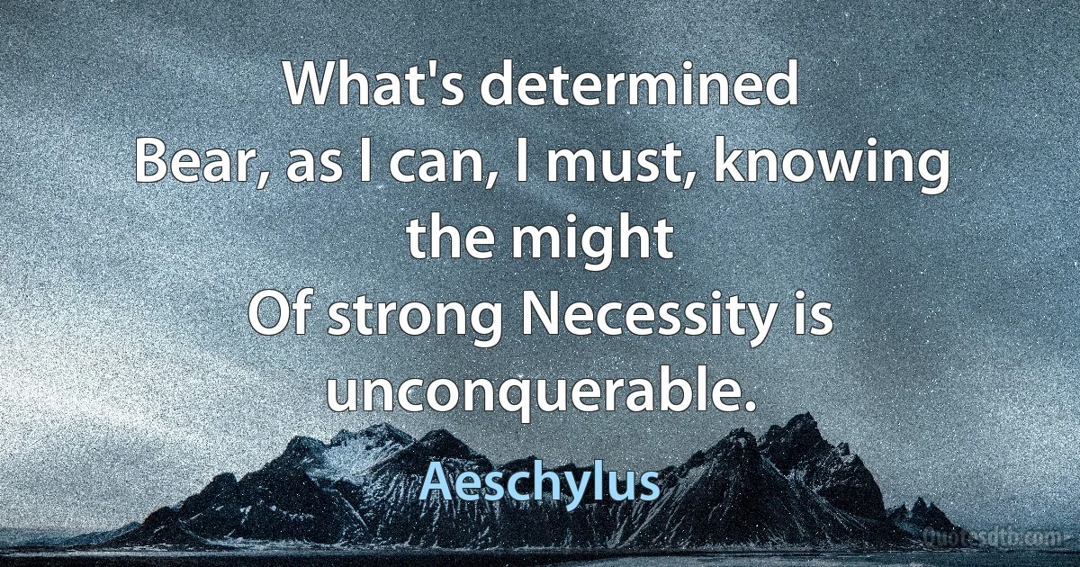 What's determined
Bear, as I can, I must, knowing the might
Of strong Necessity is unconquerable. (Aeschylus)