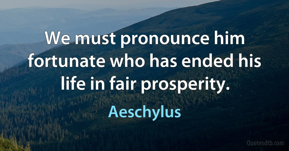 We must pronounce him fortunate who has ended his life in fair prosperity. (Aeschylus)