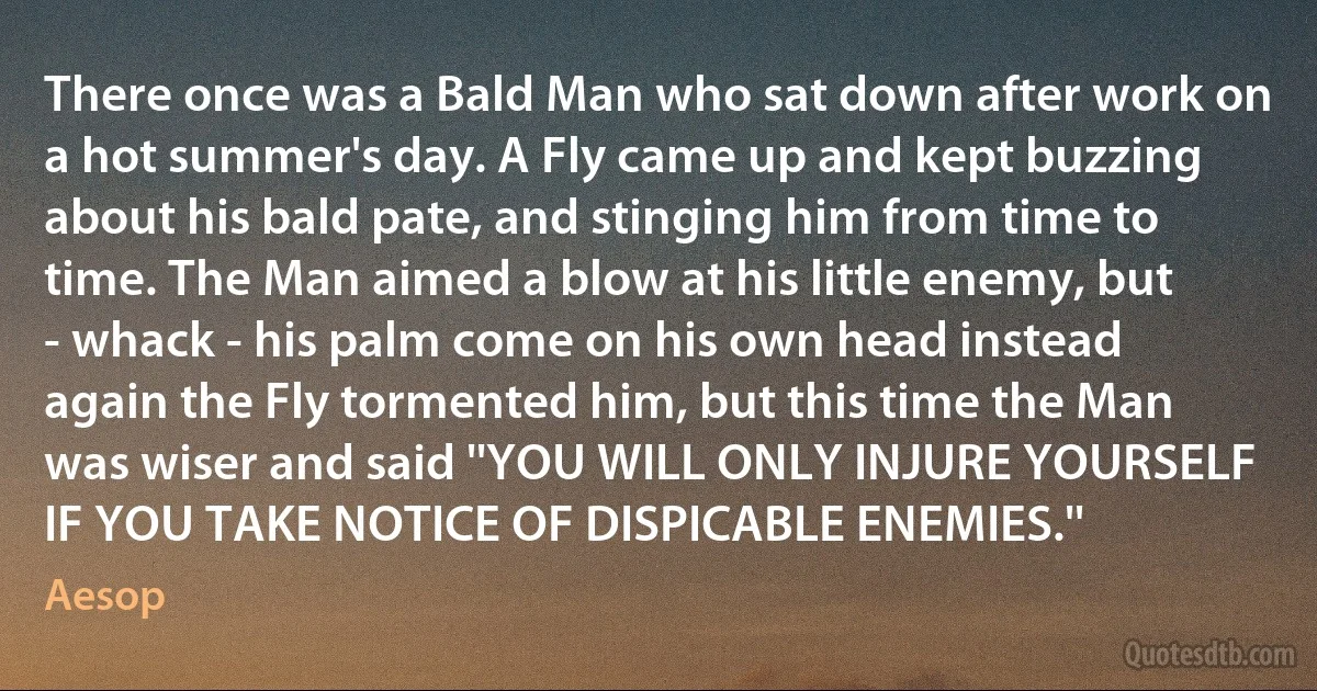 There once was a Bald Man who sat down after work on a hot summer's day. A Fly came up and kept buzzing about his bald pate, and stinging him from time to time. The Man aimed a blow at his little enemy, but - whack - his palm come on his own head instead again the Fly tormented him, but this time the Man was wiser and said ''YOU WILL ONLY INJURE YOURSELF IF YOU TAKE NOTICE OF DISPICABLE ENEMIES.'' (Aesop)