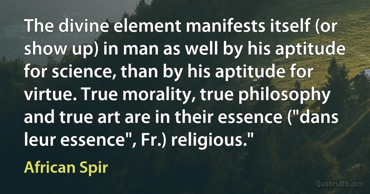 The divine element manifests itself (or show up) in man as well by his aptitude for science, than by his aptitude for virtue. True morality, true philosophy and true art are in their essence ("dans leur essence", Fr.) religious." (African Spir)