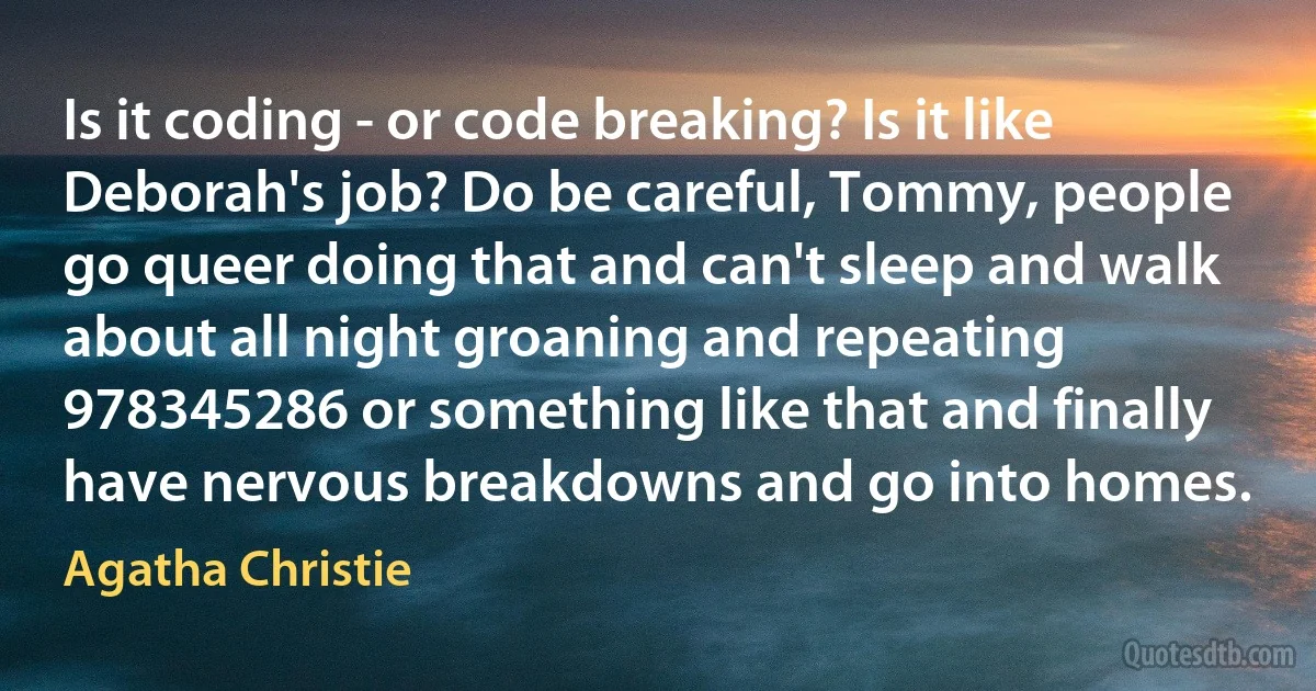 Is it coding - or code breaking? Is it like Deborah's job? Do be careful, Tommy, people go queer doing that and can't sleep and walk about all night groaning and repeating 978345286 or something like that and finally have nervous breakdowns and go into homes. (Agatha Christie)