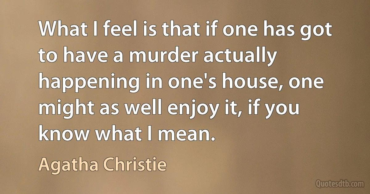 What I feel is that if one has got to have a murder actually happening in one's house, one might as well enjoy it, if you know what I mean. (Agatha Christie)