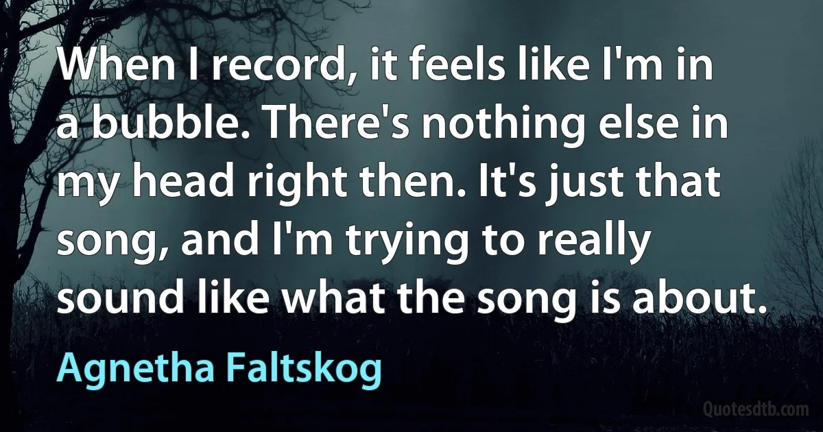 When I record, it feels like I'm in a bubble. There's nothing else in my head right then. It's just that song, and I'm trying to really sound like what the song is about. (Agnetha Faltskog)