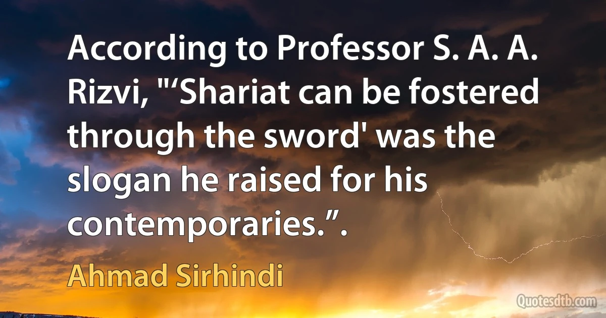 According to Professor S. A. A. Rizvi, "‘Shariat can be fostered through the sword' was the slogan he raised for his contemporaries.”. (Ahmad Sirhindi)