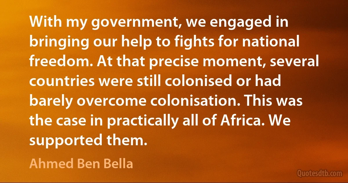 With my government, we engaged in bringing our help to fights for national freedom. At that precise moment, several countries were still colonised or had barely overcome colonisation. This was the case in practically all of Africa. We supported them. (Ahmed Ben Bella)