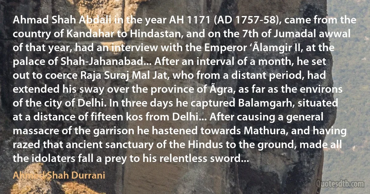 Ahmad Shah Abdali in the year AH 1171 (AD 1757-58), came from the country of Kandahar to Hindastan, and on the 7th of Jumadal awwal of that year, had an interview with the Emperor ‘Ãlamgir II, at the palace of Shah-Jahanabad... After an interval of a month, he set out to coerce Raja Suraj Mal Jat, who from a distant period, had extended his sway over the province of Ãgra, as far as the environs of the city of Delhi. In three days he captured Balamgarh, situated at a distance of fifteen kos from Delhi... After causing a general massacre of the garrison he hastened towards Mathura, and having razed that ancient sanctuary of the Hindus to the ground, made all the idolaters fall a prey to his relentless sword... (Ahmed Shah Durrani)