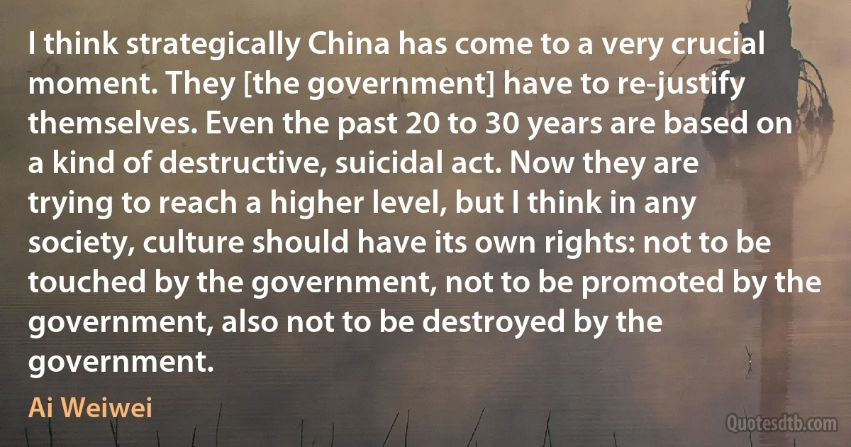 I think strategically China has come to a very crucial moment. They [the government] have to re-justify themselves. Even the past 20 to 30 years are based on a kind of destructive, suicidal act. Now they are trying to reach a higher level, but I think in any society, culture should have its own rights: not to be touched by the government, not to be promoted by the government, also not to be destroyed by the government. (Ai Weiwei)