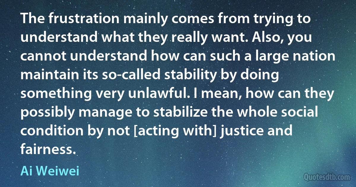 The frustration mainly comes from trying to understand what they really want. Also, you cannot understand how can such a large nation maintain its so-called stability by doing something very unlawful. I mean, how can they possibly manage to stabilize the whole social condition by not [acting with] justice and fairness. (Ai Weiwei)