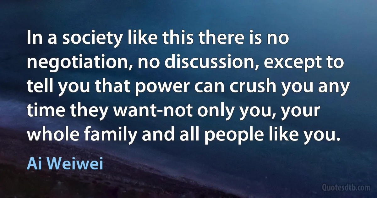 In a society like this there is no negotiation, no discussion, except to tell you that power can crush you any time they want-not only you, your whole family and all people like you. (Ai Weiwei)