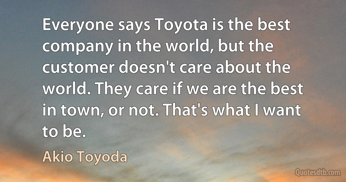 Everyone says Toyota is the best company in the world, but the customer doesn't care about the world. They care if we are the best in town, or not. That's what I want to be. (Akio Toyoda)