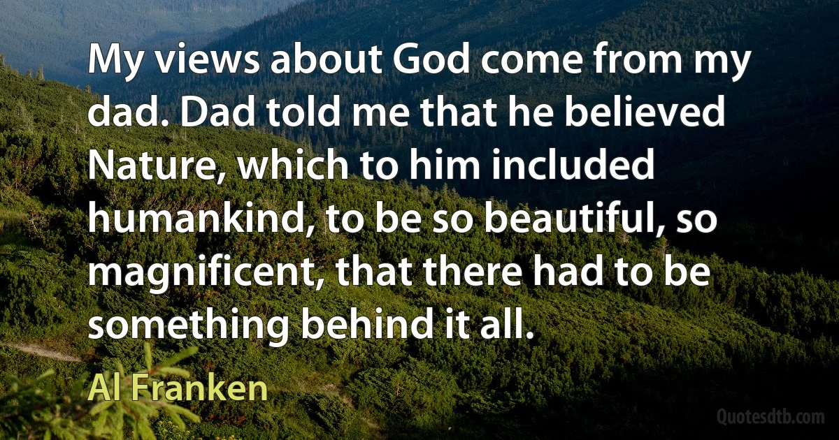 My views about God come from my dad. Dad told me that he believed Nature, which to him included humankind, to be so beautiful, so magnificent, that there had to be something behind it all. (Al Franken)