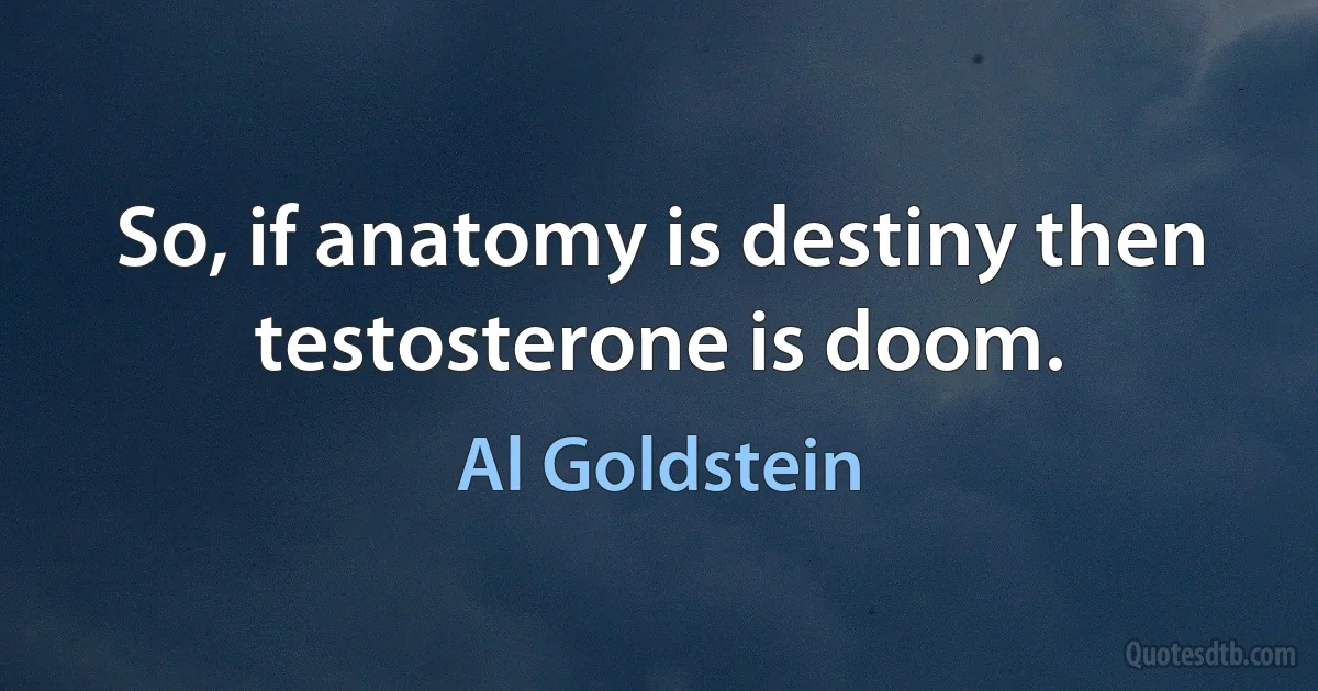 So, if anatomy is destiny then testosterone is doom. (Al Goldstein)